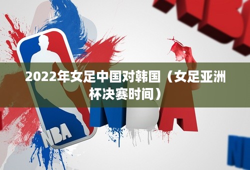 2022年女足中国对韩国（女足亚洲杯决赛时间）