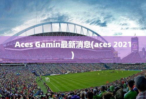 Aces Gamin最新消息(aces 2021)