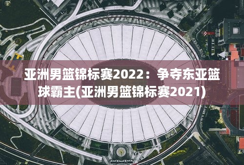 亚洲男篮锦标赛2022：争夺东亚篮球霸主(亚洲男篮锦标赛2021)